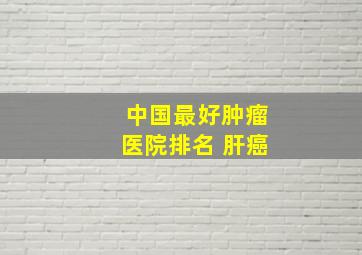 中国最好肿瘤医院排名 肝癌